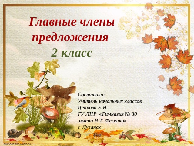 Главные члены предложения 2 класс Составила: Учитель начальных классов Цепкова Е.Н. ГУ ЛНР «Гимназия № 30  имени Н.Т. Фесенко» г. Луганск   