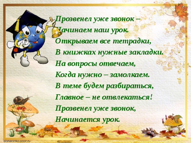 Прозвенел уже звонок –  Начинаем наш урок.  Открываем все тетрадки,  В книжках нужные закладки.  На вопросы отвечаем,  Когда нужно – замолкаем.  В теме будем разбираться,  Главное – не отвлекаться!  Прозвенел уже звонок,  Начинается урок.   
