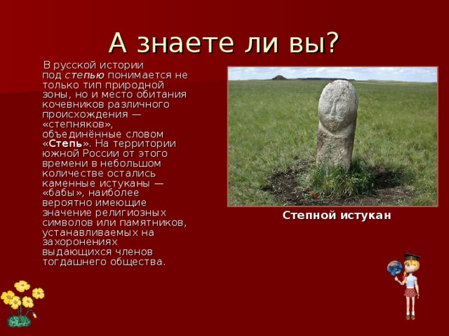 А знаете ли вы?  В русской истории под  степью  понимается не только тип природной зоны, но и место обитания кочевников различного происхождения — «степняков», объединённые словом « Степь ». На территории южной России от этого времени в небольшом количестве остались каменные истуканы — «бабы», наиболее вероятно имеющие значение религиозных символов или памятников, устанавливаемых на захоронениях выдающихся членов тогдашнего общества. Степной истукан 