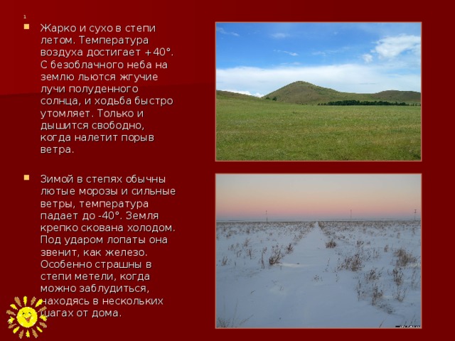 1 Жарко и сухо в степи летом. Температура воздуха достигает +40°. С безоблачного неба на землю льются жгучие лучи полуденного солнца, и ходьба быстро утомляет. Только и дышится свободно, когда налетит порыв ветра.  Зимой в степях обычны лютые морозы и сильные ветры, температура падает до -40°. Земля крепко скована холодом. Под ударом лопаты она звенит, как железо. Особенно страшны в степи метели, когда можно заблудиться, находясь в нескольких шагах от дома.  