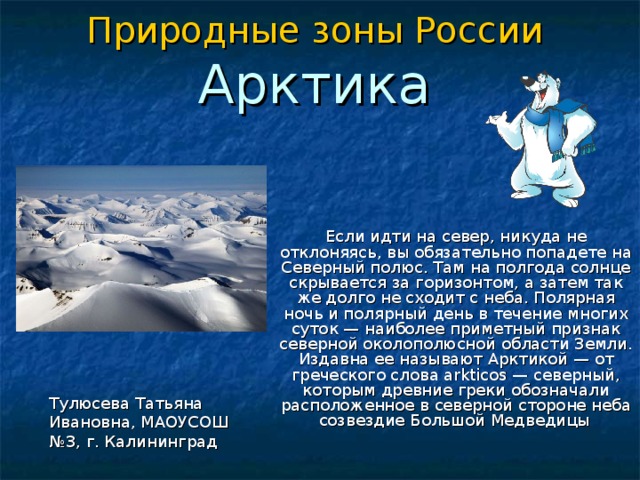 Природные зоны России  Арктика   Если идти на север, никуда не отклоняясь, вы обязательно попадете на Северный полюс. Там на полгода солнце скрывается за горизонтом, а затем так же долго не сходит с неба. Полярная ночь и полярный день в течение многих суток — наиболее приметный признак северной околополюсной области Земли. Издавна ее называют Арктикой — от греческого слова arkticos — северный, которым древние греки обозначали расположенное в северной стороне неба созвездие Большой Медведицы  Тулюсева Татьяна Ивановна, МАОУСОШ №3, г. Калининград 