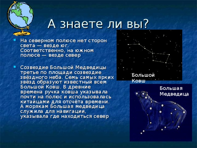 А знаете ли вы? На северном полюсе нет сторон света — везде юг. Соответственно, на южном полюсе — везде север Созвездие Большой Медведицы третье по площади созвездие звёздного неба. Семь самых ярких звёзд образуют известный всем Большой Ковш. В древние времена ручка ковша указывала почти на полюс и использовалась китайцами для отсчёта времени. А морякам Большая медведица служила для навигации, указывала где находиться север Большой Ковш Большая Медведица 