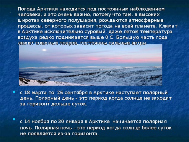 Погода Арктики находится под постоянным наблюдением человека, а это очень важно, потому что там, в высоких широтах северного полушария, рождаются атмосферные процессы, от которых зависит погода на всей планете. Климат в Арктике исключительно суровый: даже летом температура воздуха редко поднимается выше 0 С. Большую часть года лежит снежный покров, постоянны сильные ветры   с     с 18 марта по 26 сентября в Арктике наступает полярный день. Полярный день – это период когда солнце не заходит за горизонт дольше суток.  с 14 ноября по 30 января в Арктике  начинается полярная ночь. Полярная ночь – это период когда солнце более суток не появляется из-за горизонта. 