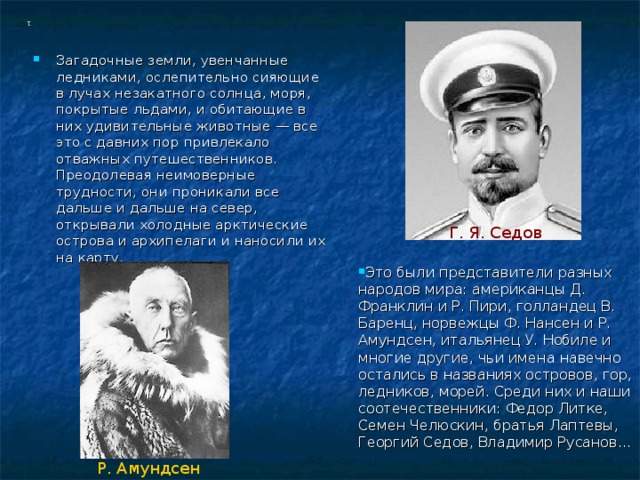1 Загадочные земли, увенчанные ледниками, ослепительно сияющие в лучах незакатного солнца, моря, покрытые льдами, и обитающие в них удивительные животные — все это с давних пор привлекало отважных путешественников. Преодолевая неимоверные трудности, они проникали все дальше и дальше на север, открывали холодные арктические острова и архипелаги и наносили их на карту. Г. Я. Седов Это были представители разных народов мира: американцы Д. Франклин и Р. Пири, голландец В. Баренц, норвежцы Ф. Нансен и Р. Амундсен, итальянец У. Нобиле и многие другие, чьи имена навечно остались в названиях островов, гор, ледников, морей. Среди них и наши соотечественники: Федор Литке, Семен Челюскин, братья Лаптевы, Георгий Седов, Владимир Русанов... Р. Амундсен 