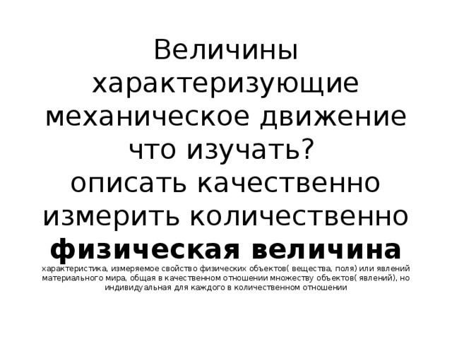 Величины характеризующие механическое движение  что изучать?  описать качественно  измерить количественно  физическая величина характеристика, измеряемое свойство физических объектов( вещества, поля) или явлений материального мира, общая в качественном отношении множеству объектов( явлений), но индивидуальная для каждого в количественном отношении   