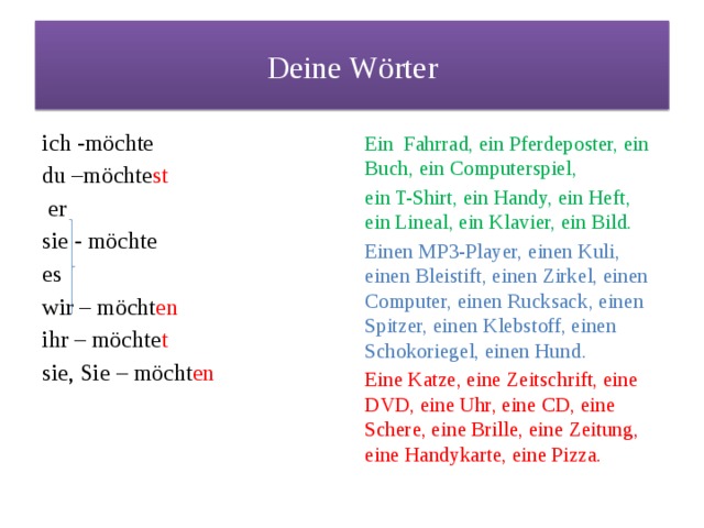 Deine Wörter ich -möchte Ein Fahrrad, ein Pferdeposter, ein Buch, ein Computerspiel, du –möchte st ein T-Shirt, ein Handy, ein Heft, ein Lineal, ein Klavier, ein Bild.  er Einen MP3-Player, einen Kuli, einen Bleistift, einen Zirkel, einen Computer, einen Rucksack, einen Spitzer, einen Klebstoff, einen Schokoriegel, einen Hund. sie - möchte Eine Katze, eine Zeitschrift, eine DVD, eine Uhr, eine CD, eine Schere, eine Brille, eine Zeitung, eine Handykarte, eine Pizza. es wir – möcht en ihr – möchte t sie, Sie – möcht en 