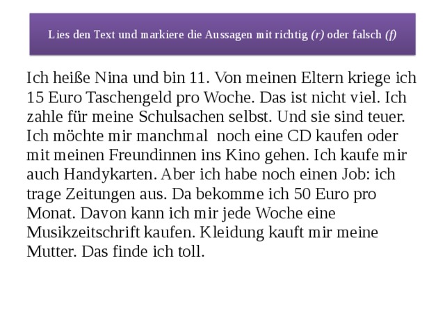 Lies den Text und markiere die Aussagen mit richtig (r) oder falsch (f) Ich heiße Nina und bin 11. Von meinen Eltern kriege ich 15 Euro Taschengeld pro Woche. Das ist nicht viel. Ich zahle für meine Schulsachen selbst. Und sie sind teuer. Ich möchte mir manchmal noch eine CD kaufen oder mit meinen Freundinnen ins Kino gehen. Ich kaufe mir auch Handykarten. Aber ich habe noch einen Job: ich trage Zeitungen aus. Da bekomme ich 50 Euro pro Monat. Davon kann ich mir jede Woche eine Musikzeitschrift kaufen. Kleidung kauft mir meine Mutter. Das finde ich toll. 