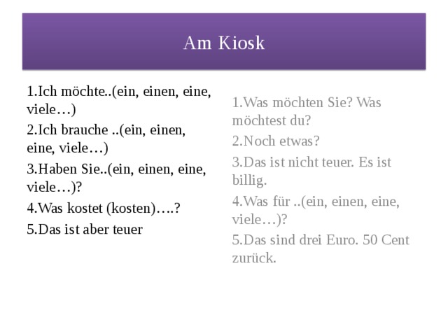 Am Kiosk 1.Ich möchte..(ein, einen, eine, viele…) 1.Was möchten Sie? Was möchtest du? 2.Ich brauche ..(ein, einen, eine, viele…) 2.Noch etwas? 3.Haben Sie..(ein, einen, eine, viele…)? 3.Das ist nicht teuer. Es ist billig. 4.Was kostet (kosten)….? 4.Was für ..(ein, einen, eine, viele…)? 5.Das ist aber teuer 5.Das sind drei Euro. 50 Cent zurück. 