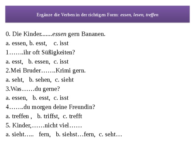 Ergänze die Verben in der richtigen Form: essen, lesen, treffen 0. Die Kinder....... essen gern Bananen. a. essen, b. esst, c. isst 1…….ihr oft Süßigkeiten? a. esst, b. essen, c. isst 2.Mei Bruder…….Krimi gern. a. seht, b. sehen, c. sieht 3.Was……du gerne? a. essen, b. esst, c. isst 4…….du morgen deine Freundin? a. treffen , b. triffst, c. trefft 5. Kinder,……nicht viel…… a. sieht….. fern, b. siehst…fern, c. seht… 