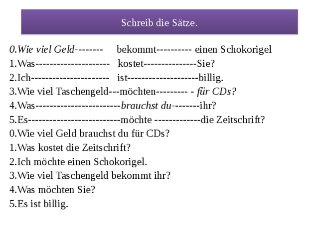 Schreib die Sätze . 0.Wie viel Geld- ------- bekommt---------- einen Schokorigel 1.Was--------------------- kostet---------------Sie? 2.Ich---------------------- ist--------------------billig. 3.Wie viel Taschengeld---möchten--------- - für CDs? 4.Was------------------------ brauchst du- -------ihr? 5.Es--------------------------möchte -------------die Zeitschrift? 0.Wie viel Geld brauchst du für CDs? 1.Was kostet die Zeitschrift? 2.Ich möchte einen Schokorigel. 3.Wie viel Taschengeld bekommt ihr? 4.Was möchten Sie? 5.Es ist billig. 