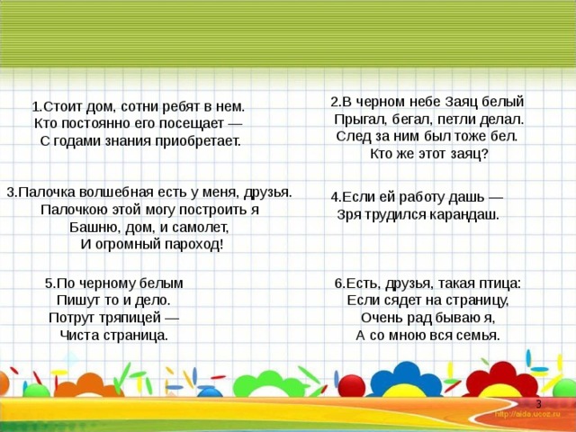 2.В черном небе Заяц белый Прыгал, бегал, петли делал. След за ним был тоже бел. Кто же этот заяц? 1.Стоит дом, сотни ребят в нем. Кто постоянно его посещает — С годами знания приобретает. 3.Палочка волшебная есть у меня, друзья. Палочкою этой могу построить я Башню, дом, и самолет, И огромный пароход! 4.Если ей работу дашь — Зря трудился карандаш. 5 .По черному белым Пишут то и дело. Потрут тряпицей — Чиста страница. 6 .Есть, друзья, такая птица: Если сядет на страницу, Очень рад бываю я, А со мною вся семья.  