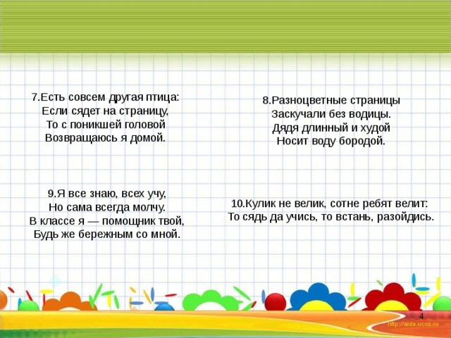 7 .Есть совсем другая птица: Если сядет на страницу, То с поникшей головой Возвращаюсь я домой. 8 .Разноцветные страницы Заскучали без водицы. Дядя длинный и худой Носит воду бородой. 9 .Я все знаю, всех учу, Но сама всегда молчу. В классе я — помощник твой, Будь же бережным со мной. 10 .Кулик не велик, сотне ребят велит: То сядь да учись, то встань, разойдись.  