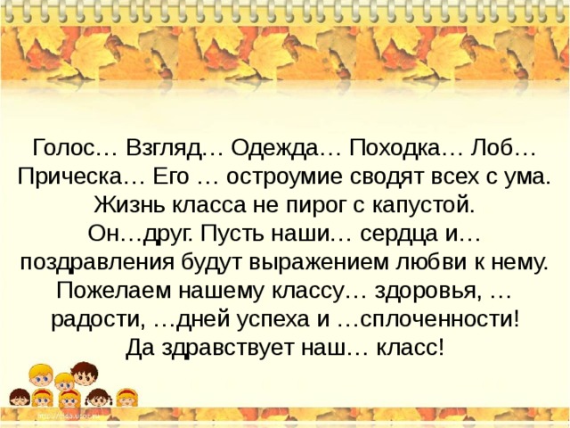 Голос… Взгляд… Одежда… Походка… Лоб… Прическа… Его … остроумие сводят всех с ума. Жизнь класса не пирог с капустой. Он…друг. Пусть наши… сердца и… поздравления будут выражением любви к нему. Пожелаем нашему классу… здоровья, … радости, …дней успеха и …сплоченности! Да здравствует наш… класс! 