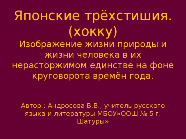 Японские трёхстишия. (хокку)  Изображение жизни природы и жизни человека в их нерасторжимом единстве на фоне круговорота времён года.    Автор : Андросова В.В., учитель русского языка и литературы МБОУ»ООШ № 5 г. Шатуры» 