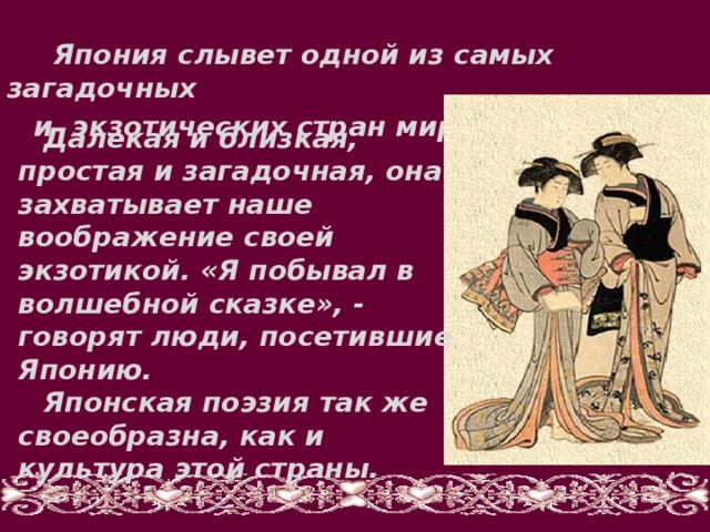  Япония слывет одной из самых загадочных и экзотических стран мира.   Далекая и близкая, простая и загадочная, она захватывает наше воображение своей экзотикой. «Я побывал в волшебной сказке», - говорят люди, посетившие Японию. Японская поэзия так же своеобразна, как и культура этой страны.  