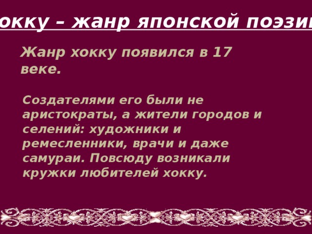 Хокку – жанр японской поэзии Жанр хокку появился в 17 веке. Создателями его были не аристократы, а жители городов и селений: художники и ремесленники, врачи и даже самураи. Повсюду возникали кружки любителей хокку. 