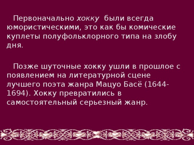 Первоначально хокку были всегда юмористическими, это как бы комические куплеты полуфольклорного типа на злобу дня. Позже шуточные хокку ушли в прошлое с появлением на литературной сцене лучшего поэта жанра Мацуо Басё (1644-1694). Хокку превратились в самостоятельный серьезный жанр. 