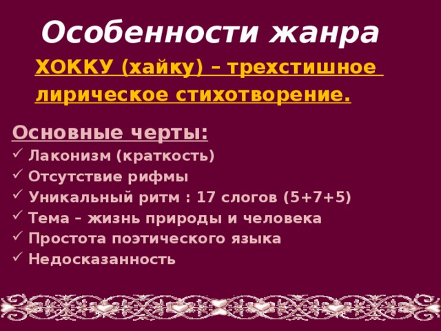 Особенности жанра ХОККУ (хайку) – трехстишное лирическое стихотворение. Основные черты: Лаконизм (краткость) Отсутствие рифмы Уникальный ритм : 17 слогов (5+7+5) Тема – жизнь природы и человека Простота поэтического языка Недосказанность   
