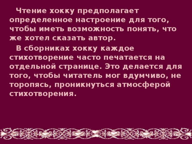 Чтение хокку предполагает определенное настроение для того, чтобы иметь возможность понять, что же хотел сказать автор. В сборниках хокку каждое стихотворение часто печатается на отдельной странице. Это делается для того, чтобы читатель мог вдумчиво, не торопясь, проникнуться атмосферой стихотворения.    
