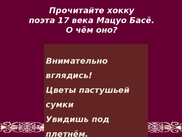 Прочитайте хокку поэта 17 века Мацуо Басё. О чём оно?   Внимательно вглядись!  Цветы пастушьей сумки  Увидишь под плетнём.   