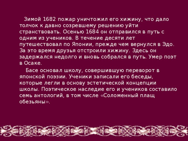  Зимой 1682 пожар уничтожил его хижину, что дало толчок к давно созревшему решению уйти странствовать. Осенью 1684 он отправился в путь с одним из учеников. В течение десяти лет путешествовал по Японии, прежде чем вернулся в Эдо. За это время друзья отстроили хижину. Здесь он задержался недолго и вновь собрался в путь. Умер поэт в Осаке.  Басе основал школу, совершившую переворот в японской поэзии. Ученики записали его беседы, которые легли в основу эстетической концепции школы. Поэтическое наследие его и учеников составило семь антологий, в том числе «Соломенный плащ обезьяны». 
