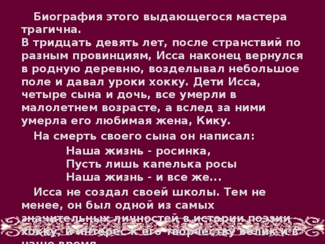 Биография этого выдающегося мастера трагична.  В тридцать девять лет, после странствий по разным провинциям, Исса наконец вернулся в родную деревню, возделывал небольшое поле и давал уроки хокку. Дети Исса, четыре сына и дочь, все умерли в малолетнем возрасте, а вслед за ними умерла его любимая жена, Кику. На смерть своего сына он написал: Наша жизнь - росинка,  Пусть лишь капелька росы  Наша жизнь - и все же... Исса не создал своей школы. Тем не менее, он был одной из самых значительных личностей в истории поэзии хокку, и интерес к его творчеству велик и в наше время.  