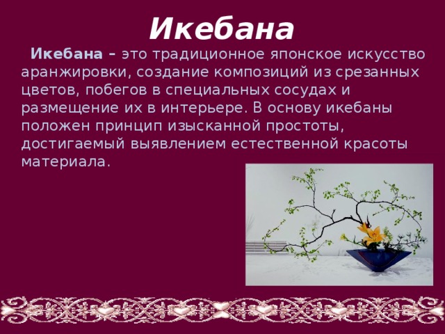 Икебана  Икебана – это традиционное японское искусство аранжировки, создание композиций из срезанных цветов, побегов в специальных сосудах и размещение их в интерьере. В основу икебаны положен принцип изысканной простоты, достигаемый выявлением естественной красоты материала. 