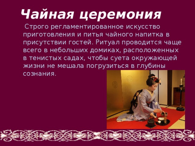 Чайная церемония  Строго регламентированное искусство приготовления и питья чайного напитка в присутствии гостей. Ритуал проводится чаще всего в небольших домиках, расположенных в тенистых садах, чтобы суета окружающей жизни не мешала погрузиться в глубины сознания. 