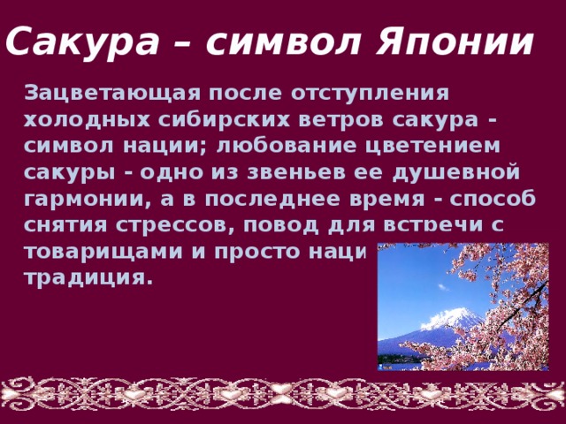 Сакура – символ Японии Зацветающая после отступления холодных сибирских ветров сакура - символ нации; любование цветением сакуры - одно из звеньев ее душевной гармонии, а в последнее время - способ снятия стрессов, повод для встречи с товарищами и просто национальная традиция. 