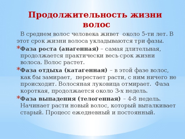 Продолжительность жизни волос  В среднем волос человека живет около 5-ти лет. В этот срок жизни волоса укладываются три фазы. Фаза роста (анагенная) – самая длительная, продолжается практически весь срок жизни волоса. Волос растет. Фаза отдыха (катагенная) – в этой фазе волос, как бы замирает, перестает расти, с ним ничего не происходит. Волосяная луковица отмирает. Фаза короткая, продолжается около 3-х недель. Фаза выпадения (телогенная) – 4-8 недель. Начинает расти новый волос, который выталкивает старый. Процесс ежедневный и постоянный. 