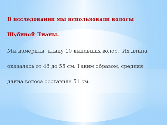 В исследовании мы использовали волосы Шубиной Дианы. Мы измерили длину 10 выпавших волос. Их длина оказалась от 48 до 55 см. Таким образом, средняя длина волоса составила 51 см. 