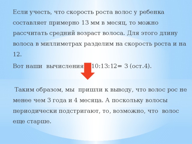 Если учесть, что скорость роста волос у ребенка составляет примерно 13 мм в месяц, то можно рассчитать средний возраст волоса. Для этого длину волоса в миллиметрах разделим на скорость роста и на 12. Вот наши вычисления: 510:13:12= 3 (ост.4).  Таким образом, мы пришли к выводу, что волос рос не менее чем 3 года и 4 месяца. А поскольку волосы периодически подстригают, то, возможно, что волос еще старше. 