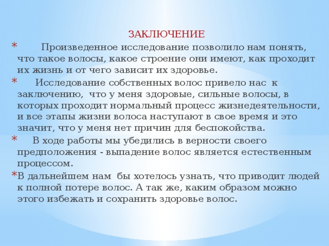 ЗАКЛЮЧЕНИЕ  Произведенное исследование позволило нам понять, что такое волосы, какое строение они имеют, как проходит их жизнь и от чего зависит их здоровье.  Исследование собственных волос привело нас к заключению, что у меня здоровые, сильные волосы, в которых проходит нормальный процесс жизнедеятельности, и все этапы жизни волоса наступают в свое время и это значит, что у меня нет причин для беспокойства.  В ходе работы мы убедились в верности своего предположения - выпадение волос является естественным процессом. В дальнейшем нам бы хотелось узнать, что приводит людей к полной потере волос. А так же, каким образом можно этого избежать и сохранить здоровье волос. 