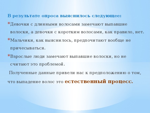 В результате опроса выяснилось следующее: Девочки с длинными волосами замечают выпавшие волоски, а девочки с коротким волосами, как правило, нет. Мальчики, как выяснилось, предпочитают вообще не причесываться. Взрослые люди замечают выпавшие волоски, но не считают это проблемой.  Полученные данные привели нас к предположению о том, что выпадение волос это естественный процесс. 