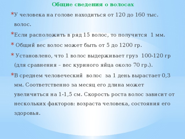 Общие сведения о волосах У человека на голове находиться от 120 до 160 тыс. волос. Если расположить в ряд 15 волос, то получится 1 мм.  Общий вес волос может быть от 5 до 1200 гр.  Установлено, что 1 волос выдерживает груз 100-120 гр (для сравнения – вес куриного яйца около 70 гр.). В среднем человеческий волос за 1 день вырастает 0,3 мм. Соответственно за месяц его длина может увеличиться на 1-1,5 см. Скорость роста волос зависит от нескольких факторов: возраста человека, состояния его здоровья. 