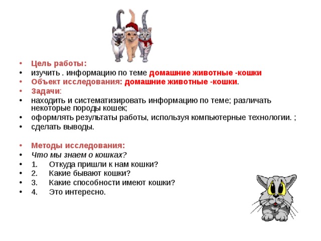 Цель работы: изучить . информацию по теме домашние животные -кошки Объект исследования: домашние животные -кошки . Задачи : находить и систематизировать информацию по теме; различать некоторые породы кошек; оформлять результаты работы, используя компьютерные технологии. ; сделать выводы. Методы исследования: Что мы знаем о кошках? 1.     Откуда пришли к нам кошки? 2.     Какие бывают кошки? 3.     Какие способности имеют кошки? 4.     Это интересно. 