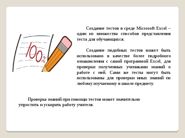 Создание тестов в среде Microsoft Excel – один из множества способов представления теста для обучающихся.  Создание подобных тестов может быть использовано в качестве более подробного ознакомления с самой программой Excel, для проверки полученных учениками знаний о работе с ней. Сами же тесты могут быть использованы для проверки иных знаний по любому изучаемому в школе предмету.  Проверка знаний при помощи тестов может значительно упростить и ускорить работу учителя.