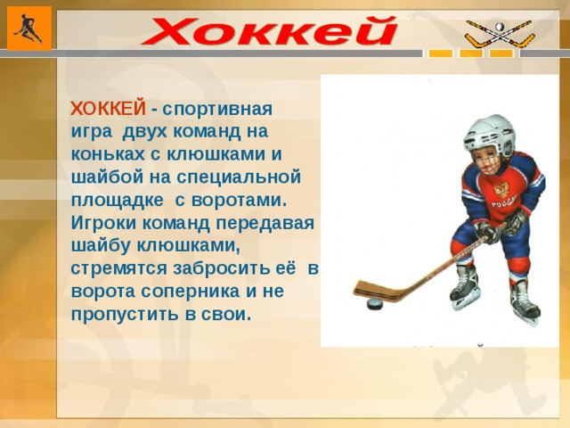 ХОККЕЙ  - спортивная игра двух команд на коньках с клюшками и шайбой на специальной площадке с воротами. Игроки команд передавая шайбу клюшками, стремятся забросить её в ворота соперника и не пропустить в свои.  