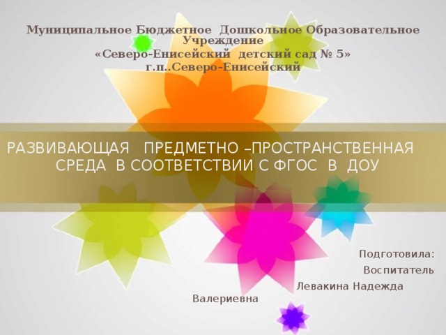 Муниципальное Бюджетное Дошкольное Образовательное Учреждение «Северо-Енисейский детский сад № 5» г.п..Северо-Енисейский РАЗВИВАЮЩАЯ ПРЕДМЕТНО –ПРОСТРАНСТВЕННАЯ СРЕДА В СООТВЕТСТВИИ С ФГОС В ДОУ     Подготовила: Воспитатель  Левакина Надежда Валериевна 