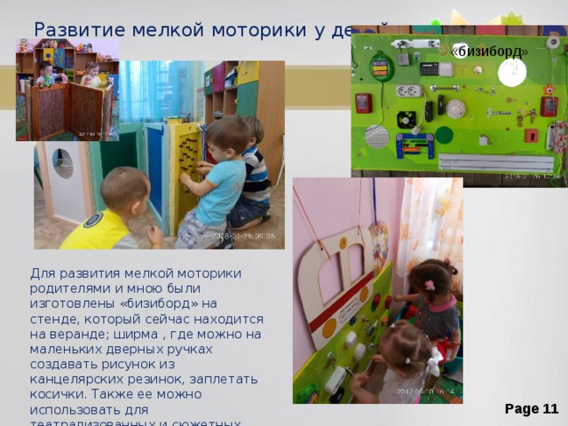 Развитие мелкой моторики у детей «бизиборд» Для развития мелкой моторики родителями и мною были изготовлены «бизиборд» на стенде, который сейчас находится на веранде; ширма , где можно на маленьких дверных ручках создавать рисунок из канцелярских резинок, заплетать косички. Также ее можно использовать для театрализованных и сюжетных игр. 