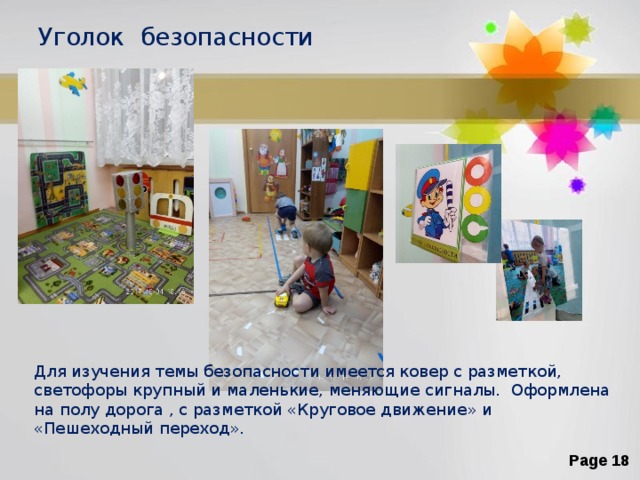 Уголок безопасности Для изучения темы безопасности имеется ковер с разметкой, светофоры крупный и маленькие, меняющие сигналы. Оформлена на полу дорога , с разметкой «Круговое движение» и «Пешеходный переход». 