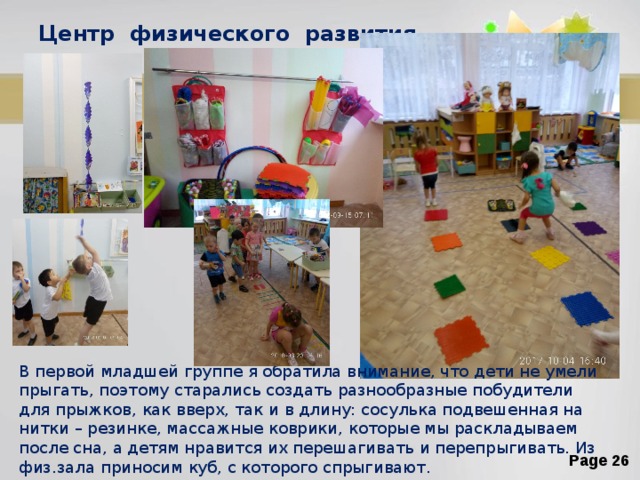 Центр физического развития . В первой младшей группе я обратила внимание, что дети не умели прыгать, поэтому старались создать разнообразные побудители для прыжков, как вверх, так и в длину: сосулька подвешенная на нитки – резинке, массажные коврики, которые мы раскладываем после сна, а детям нравится их перешагивать и перепрыгивать. Из физ.зала приносим куб, с которого спрыгивают. 