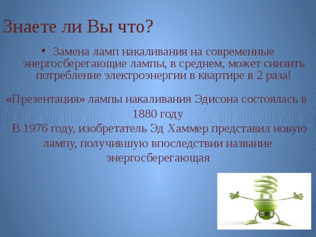Знаете ли Вы что? Замена ламп накаливания на современные энергосберегающие лампы, в среднем, может снизить потребление электроэнергии в квартире в 2 раза! «Презентация» лампы накаливания Эдисона состоялась в 1880 году  В 1976 году, изобретатель Эд Хаммер представил новую лампу, получившую впоследствии название энергосберегающая 