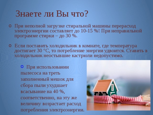 Знаете ли Вы что? При неполной загрузке стиральной машины перерасход электроэнергии составляет до 10-15 %! При неправильной программе стирки – до 30 %. Если поставить холодильник в комнате, где температура достигает 30 °C, то потребление энергии удвоится. Ставить в холодильник неостывшие кастрюли недопустимо.   При использовании пылесоса на треть заполненный мешок для сбора пыли ухудшает всасывание на 40 %, соответственно, на эту же величину возрастает расход потребления электроэнергии. 