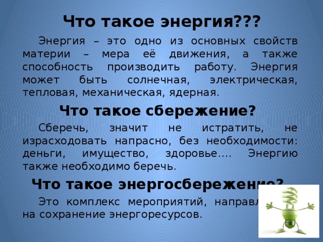 Что такое энергия???    Энергия – это одно из основных свойств материи – мера её движения, а также способность производить работу. Энергия может быть солнечная, электрическая, тепловая, механическая, ядерная.  Что такое сбережение?   Сберечь, значит не истратить, не израсходовать напрасно, без необходимости: деньги, имущество, здоровье…. Энергию также необходимо беречь.  Что такое энергосбережение?   Это комплекс мероприятий, направленный на сохранение энергоресурсов. 