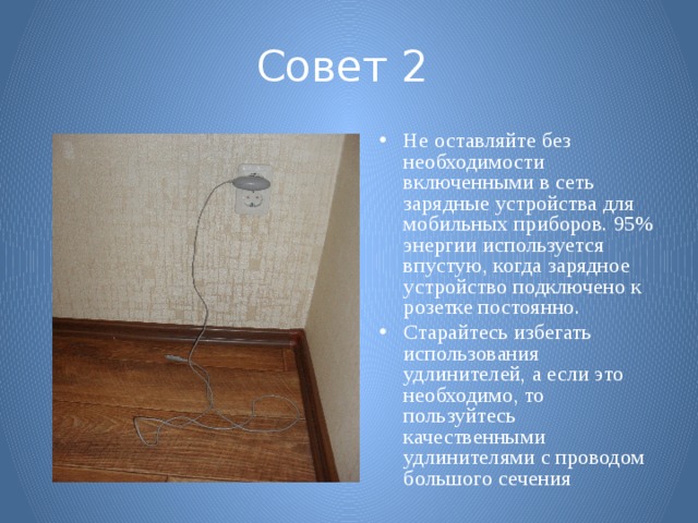 Совет 2  Не оставляйте без необходимости включенными в сеть зарядные устройства для мобильных приборов. 95% энергии используется впустую, когда зарядное устройство подключено к розетке постоянно. Старайтесь избегать использования удлинителей, а если это необходимо, то пользуйтесь качественными удлинителями с проводом большого сечения 