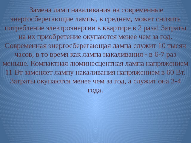 Замена ламп накаливания на современные энергосберегающие лампы, в среднем, может снизить потребление электроэнергии в квартире в 2 раза! Затраты на их приобретение окупаются менее чем за год. Современная энергосберегающая лампа служит 10 тысяч часов, в то время как лампа накаливания - в 6-7 раз меньше. Компактная люминесцентная лампа напряжением 11 Вт заменяет лампу накаливания напряжением в 60 Вт. Затраты окупаются менее чем за год, а служит она 3-4 года. 