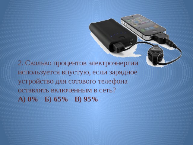 2. Сколько процентов электроэнергии используется впустую, если зарядное устройство для сотового телефона оставлять включенным в сеть? А) 0% Б) 65% В) 95% 