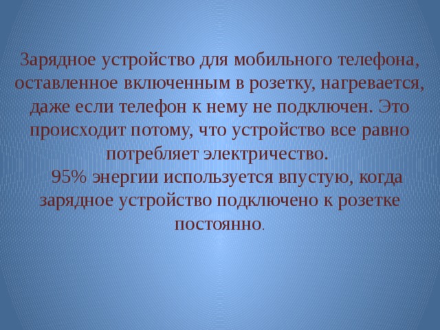 Зарядное устройство для мобильного телефона, оставленное включенным в розетку, нагревается, даже если телефон к нему не подключен. Это происходит потому, что устройство все равно потребляет электричество.  95% энергии используется впустую, когда зарядное устройство подключено к розетке постоянно . 