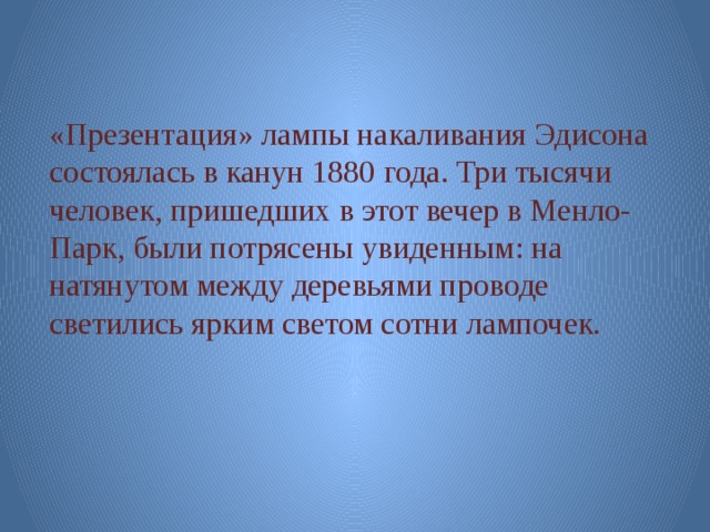 «Презентация» лампы накаливания Эдисона состоялась в канун 1880 года. Три тысячи человек, пришедших в этот вечер в Менло-Парк, были потрясены увиденным: на натянутом между деревьями проводе светились ярким светом сотни лампочек. 